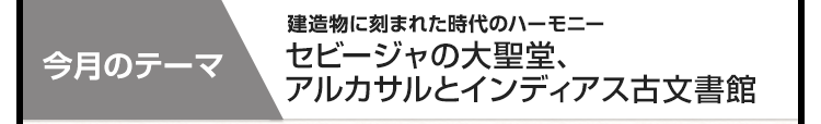 今月のテーマ：建造物に刻まれた時代のハーモニー セビージャの大聖堂、アルカサルとインディアス古文書館