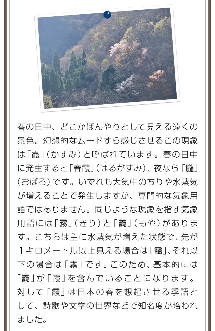 春の日中、どこかぼんやりとして見える遠くの景色。幻想的なムードすら感じさせるこの現象は「霞」（かすみ）と呼ばれています。春の日中に発生すると「春霞」（はるがすみ）、夜なら「朧」（おぼろ）です。いずれも大気中のちりや水蒸気が増えることで発生しますが、専門的な気象用語ではありません。同じような現象を指す気象用語には「霧」（きり）と「靄」（もや）があります。こちらは主に水蒸気が増えた状態で、先が１キロメートル以上見える場合は「靄」、それ以下の場合は「霧」です。このため、基本的には「靄」が「霞」を含んでいることになります。対して「霞」は日本の春を想起させる季語として、詩歌や文学の世界などで知名度が培われました。