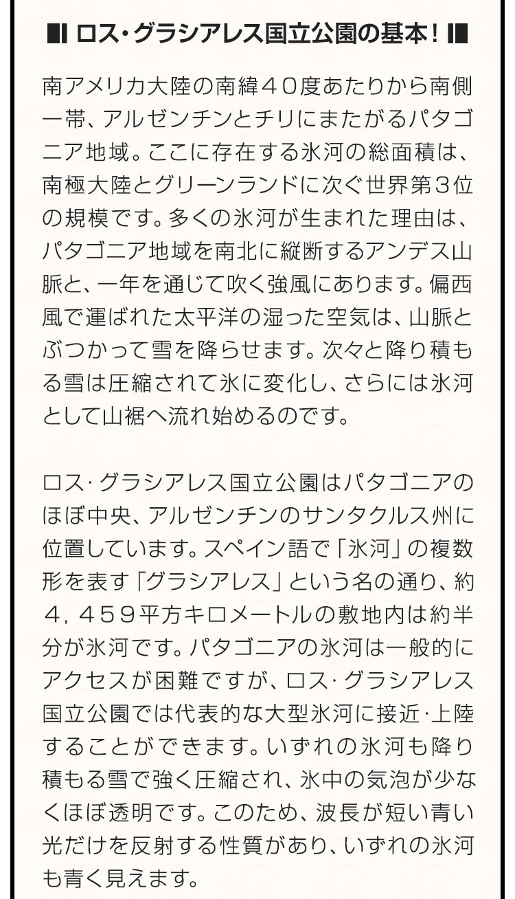 ■ロス・グラシアレス国立公園の基本！■南アメリカ大陸の南緯４０度あたりから南側一帯、アルゼンチンとチリにまたがるパタゴニア地域。ここに存在する氷河の総面積は、南極大陸とグリーンランドに次ぐ世界第３位の規模です。多くの氷河が生まれた理由は、パタゴニア地域を南北に縦断するアンデス山脈と、一年を通じて吹く強風にあります。偏西風で運ばれた太平洋の湿った空気は、山脈とぶつかって雪を降らせます。次々と降り積もる雪は圧縮されて氷に変化し、さらには氷河として山裾へ流れ始めるのです。ロス・グラシアレス国立公園はパタゴニアのほぼ中央、アルゼンチンのサンタクルス州に位置しています。スペイン語で「氷河」の複数形を表す「グラシアレス」という名の通り、約４，４５９平方キロメートルの敷地内は約半分が氷河です。パタゴニアの氷河は一般的にアクセスが困難ですが、ロス・グラシアレス国立公園では代表的な大型氷河に接近・上陸することができます。いずれの氷河も降り積もる雪で強く圧縮され、氷中の気泡が少なくほぼ透明です。このため、波長が短い青い光だけを反射する性質があり、いずれの氷河も青く見えます。