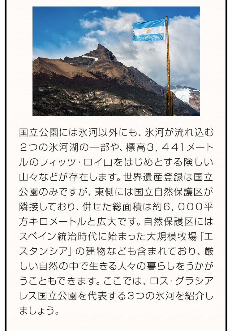 国立公園には氷河以外にも、氷河が流れ込む２つの氷河湖の一部や、標高３，４４１メートルのフィッツ・ロイ山をはじめとする険しい山々などが存在します。世界遺産登録は国立公園のみですが、東側には国立自然保護区が隣接しており、併せた総面積は約６，０００平方キロメートルと広大です。自然保護区にはスペイン統治時代に始まった大規模牧場「エスタンシア」の建物なども含まれており、厳しい自然の中で生きる人々の暮らしをうかがうこともできます。ここでは、ロス・グラシアレス国立公園を代表する３つの氷河を紹介しましょう。