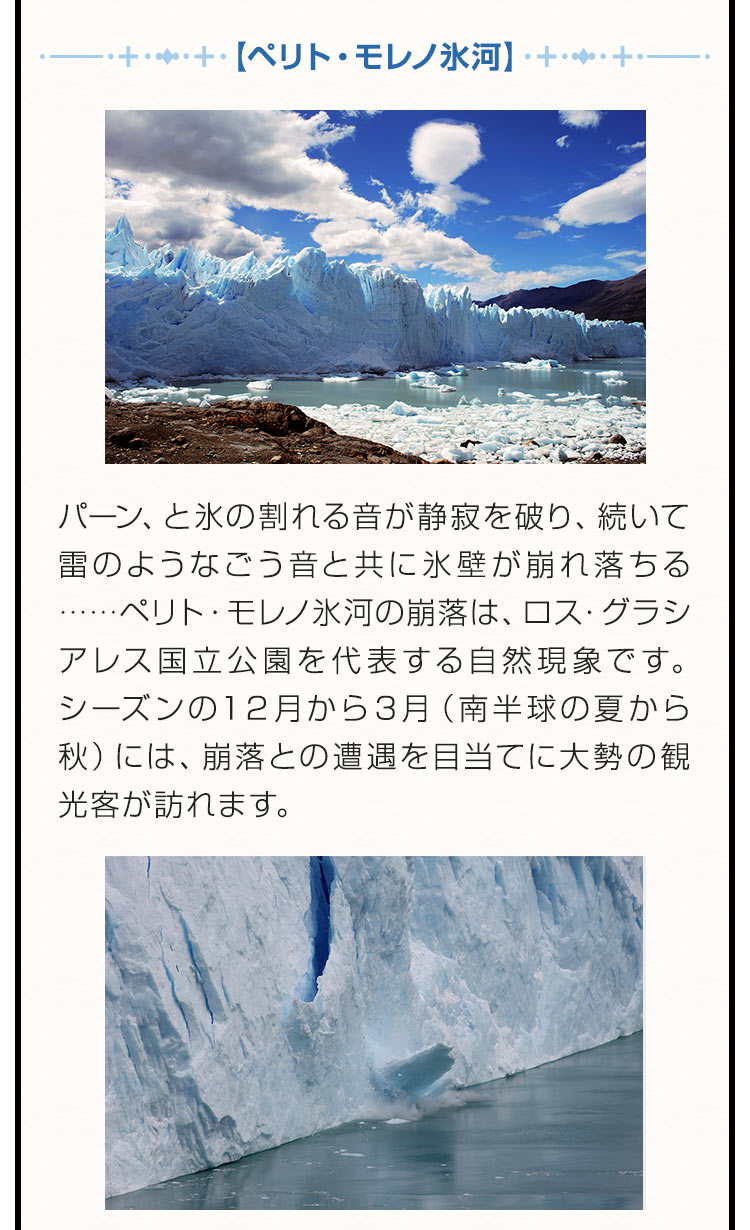 【ペリト・モレノ氷河】パーン、と氷の割れる音が静寂を破り、続いて雷のようなごう音と共に氷壁が崩れ落ちる……ペリト・モレノ氷河の崩落は、ロス・グラシアレス国立公園を代表する自然現象です。シーズンの１２月から３月（南半球の夏から秋）には、崩落との遭遇を目当てに大勢の観光客が訪れます。