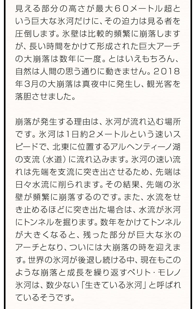 見える部分の高さが最大６０メートル超という巨大な氷河だけに、その迫力は見る者を圧倒します。氷壁は比較的頻繁に崩落しますが、長い時間をかけて形成された巨大アーチの大崩落は数年に一度。とはいえもちろん、自然は人間の思う通りに動きません。２０１８年３月の大崩落は真夜中に発生し、観光客を落胆させました。崩落が発生する理由は、氷河が流れ込む場所です。氷河は１日約2メートルという速いスピードで、北東に位置するアルヘンティーノ湖の支流（水道）に流れ込みます。氷河の速い流れは先端を支流に突き出させるため、先端は日々水流に削られます。その結果、先端の氷壁が頻繁に崩落するのです。また、水流をせき止めるほどに突き出た場合は、水流が氷河にトンネルを掘ります。数年をかけてトンネルが大きくなると、残った部分が巨大な氷のアーチとなり、ついには大崩落の時を迎えます。世界の氷河が後退し続ける中、現在もこのような崩落と成長を繰り返すペリト・モレノ氷河は、数少ない「生きている氷河」と呼ばれているそうです。