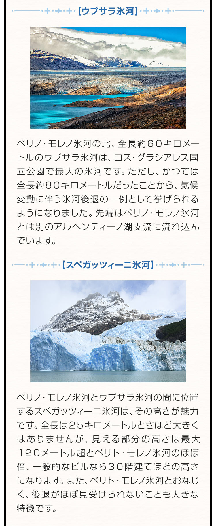 【ウプサラ氷河】ペリノ・モレノ氷河の北、全長約６０キロメートルのウプサラ氷河は、ロス・グラシアレス国立公園で最大の氷河です。ただし、かつては全長約８０キロメートルだったことから、気候変動に伴う氷河後退の一例として挙げられるようになりました。先端はペリノ・モレノ氷河とは別のアルヘンティーノ湖支流に流れ込んでいます。【スペガッツィーニ氷河】ペリノ・モレノ氷河とウプサラ氷河の間に位置するスペガッツィーニ氷河は、その高さが魅力です。全長は２５キロメートルとさほど大きくはありませんが、見える部分の高さは最大１２０メートル超とペリト・モレノ氷河のほぼ倍、一般的なビルなら３０階建てほどの高さになります。また、ペリト・モレノ氷河とおなじく、後退がほぼ見受けられないことも大きな特徴です。