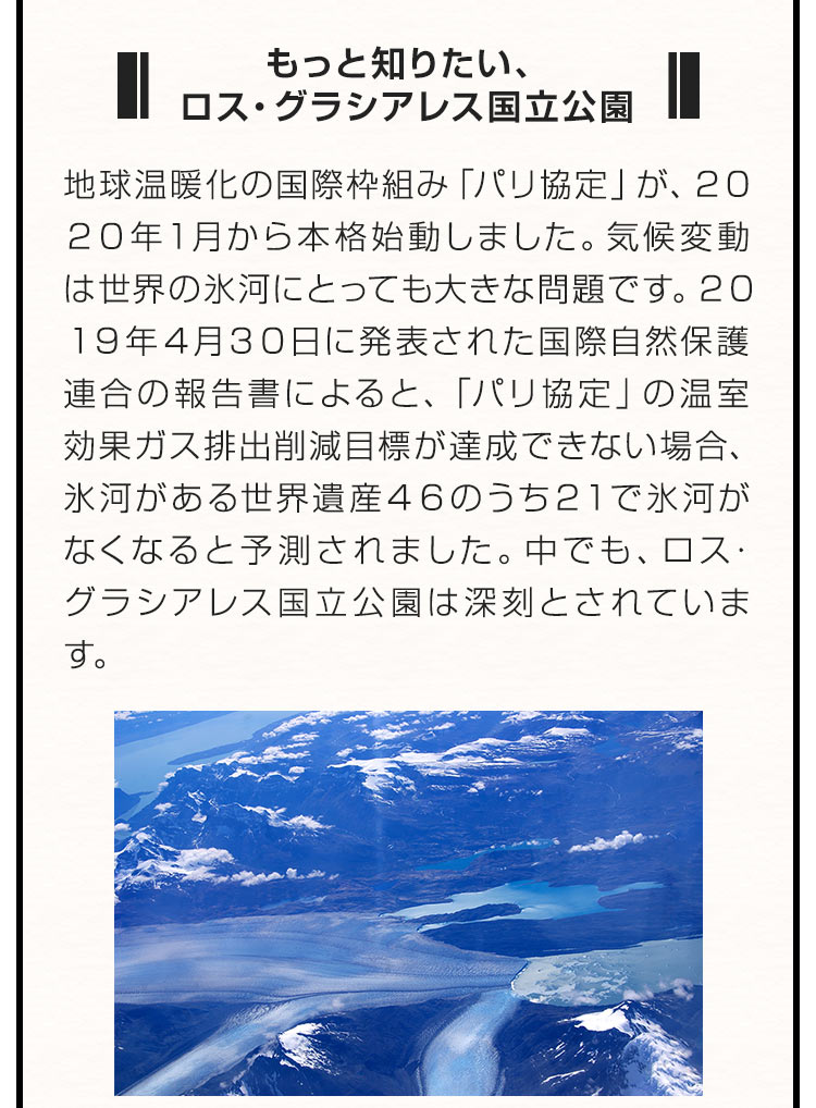 ■もっと知りたい、ロス・グラシアレス国立公園■地球温暖化の国際枠組み「パリ協定」が、２０２０年１月から本格始動しました。気候変動は世界の氷河にとっても大きな問題です。２０１９年４月３０日に発表された国際自然保護連合の報告書によると、「パリ協定」の温室効果ガス排出削減目標が達成できない場合、氷河がある世界遺産４６のうち２１で氷河がなくなると予測されました。中でも、ロス・グラシアレス国立公園は深刻とされています。