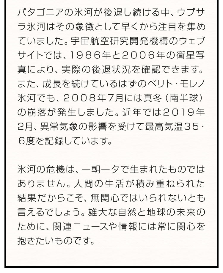 パタゴニアの氷河が後退し続ける中、ウプサラ氷河はその象徴として早くから注目を集めていました。宇宙航空研究開発機構のウェブサイトでは、１９８６年と２００６年の衛星写真により、実際の後退状況を確認できます。また、成長を続けているはずのペリト・モレノ氷河でも、２００８年７月には真冬（南半球）の崩落が発生しました。近年では２０１９年2月、異常気象の影響を受けて最高気温３５・６度を記録しています。氷河の危機は、一朝一夕で生まれたものではありません。人間の生活が積み重ねられた結果だからこそ、無関心ではいられないとも言えるでしょう。雄大な自然と地球の未来のために、関連ニュースや情報には常に関心を抱きたいものです。