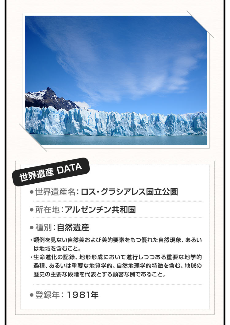 世界遺産名：ロス・グラシアレス国立公園 所在地：アルゼンチン共和国 種別：自然遺産 ・類例を見ない自然美および美的要素をもつ優れた自然現象、あるいは地域を含むこと。・生命進化の記録、地形形成において進行しつつある重要な地学的過程、あるいは重要な地質学的、自然地理学的特徴を含む、地球の歴史の主要な段階を代表とする顕著な例であること。登録年：１９８１年