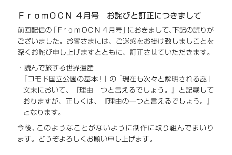 ＦｒｏｍＯＣＮ ４月号　お詫びと訂正につきまして　前回配信の「ＦｒｏｍＯＣＮ ４月号」におきまして、下記の誤りがございました。お客さまには、ご迷惑をお掛け致しましことを深くお詫び申し上げますとともに、訂正させていただきます。　・読んで旅する世界遺産「コモド国立公園の基本！」の「現在も次々と解明される謎」文末において、『理由一つと言えるでしょう。』と記載しておりますが、正しくは、『理由の一つと言えるでしょう。』となります。　今後、このようなことがないように制作に取り組んでまいります。どうぞよろしくお願い申し上げます。