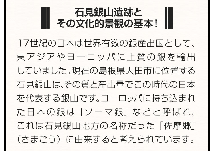 ■石見銀山遺跡とその文化的景観の基本！■１７世紀の日本は世界有数の銀産出国として、東アジアやヨーロッパに上質の銀を輸出していました。現在の島根県大田市に位置する石見銀山は、その質と産出量でこの時代の日本を代表する銀山です。ヨーロッパに持ち込まれた日本の銀は「ソーマ銀」などと呼ばれ、これは石見銀山地方の名称だった「佐摩郷」（さまごう）に由来すると考えられています。
