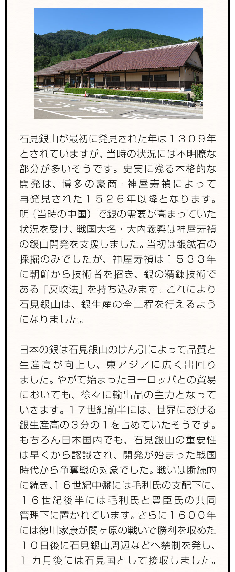 石見銀山が最初に発見された年は１３０９年とされていますが、当時の状況には不明瞭な部分が多いそうです。史実に残る本格的な開発は、博多の豪商・神屋寿禎によって再発見された１５２６年以降となります。明（当時の中国）で銀の需要が高まっていた状況を受け、戦国大名・大内義興は神屋寿禎の銀山開発を支援しました。当初は銀鉱石の採掘のみでしたが、神屋寿禎は１５３３年に朝鮮から技術者を招き、銀の精錬技術である「灰吹法」を持ち込みます。これにより石見銀山は、銀生産の全工程を行えるようになりました。　日本の銀は石見銀山のけん引によって品質と生産高が向上し、東アジアに広く出回りました。やがて始まったヨーロッパとの貿易においても、徐々に輸出品の主力となっていきます。１７世紀前半には、世界における銀生産高の３分の１を占めていたそうです。もちろん日本国内でも、石見銀山の重要性は早くから認識され、開発が始まった戦国時代から争奪戦の対象でした。戦いは断続的に続き、１６世紀中盤には毛利氏の支配下に、１６世紀後半には毛利氏と豊臣氏の共同管理下に置かれています。さらに１６００年には徳川家康が関ヶ原の戦いで勝利を収めた１０日後に石見銀山周辺などへ禁制を発し、1カ月後には石見国として接収しました。