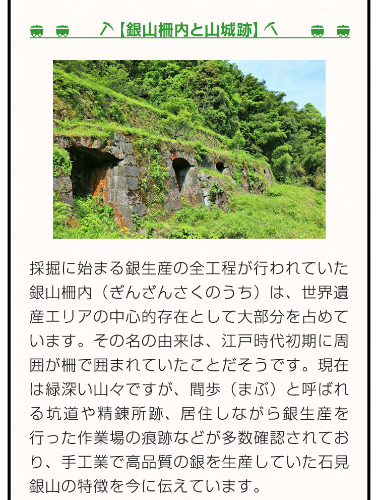 【銀山柵内と山城跡】採掘に始まる銀生産の全工程が行われていた銀山柵内（ぎんざんさくのうち）は、世界遺産エリアの中心的存在として大部分を占めています。その名の由来は、江戸時代初期に周囲が柵で囲まれていたことだそうです。現在は緑深い山々ですが、間歩（まぶ）と呼ばれる坑道や精錬所跡、居住しながら銀生産を行った作業場の痕跡などが多数確認されており、手工業で高品質の銀を生産していた石見銀山の特徴を今に伝えています。