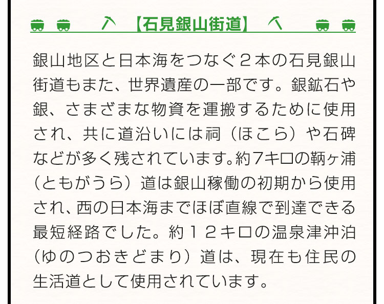 【石見銀山街道】銀山地区と日本海をつなぐ２本の石見銀山街道もまた、世界遺産の一部です。銀鉱石や銀、さまざまな物資を運搬するために使用され、共に道沿いには祠（ほこら）や石碑などが多く残されています。約７キロの鞆ヶ浦（ともがうら）道は銀山稼働の初期から使用され、西の日本海までほぼ直線で到達できる最短経路でした。約１２キロの温泉津沖泊（ゆのつおきどまり）道は、現在も住民の生活道として使用されています。