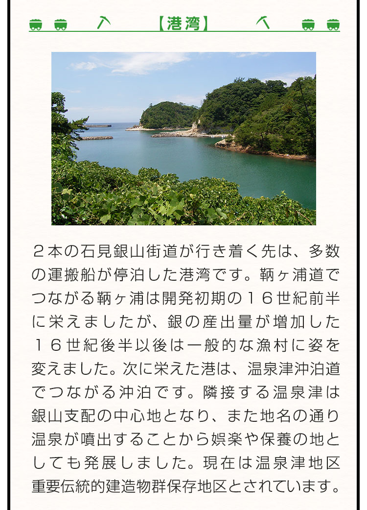 【港湾】２本の石見銀山街道が行き着く先は、多数の運搬船が停泊した港湾です。鞆ヶ浦道でつながる鞆ヶ浦は開発初期の１６世紀前半に栄えましたが、銀の産出量が増加した１６世紀後半以後は一般的な漁村に姿を変えました。次に栄えた港は、温泉津沖泊道でつながる沖泊です。隣接する温泉津は銀山支配の中心地となり、また地名の通り温泉が噴出することから娯楽や保養の地としても発展しました。現在は温泉津地区重要伝統的建造物群保存地区とされています。