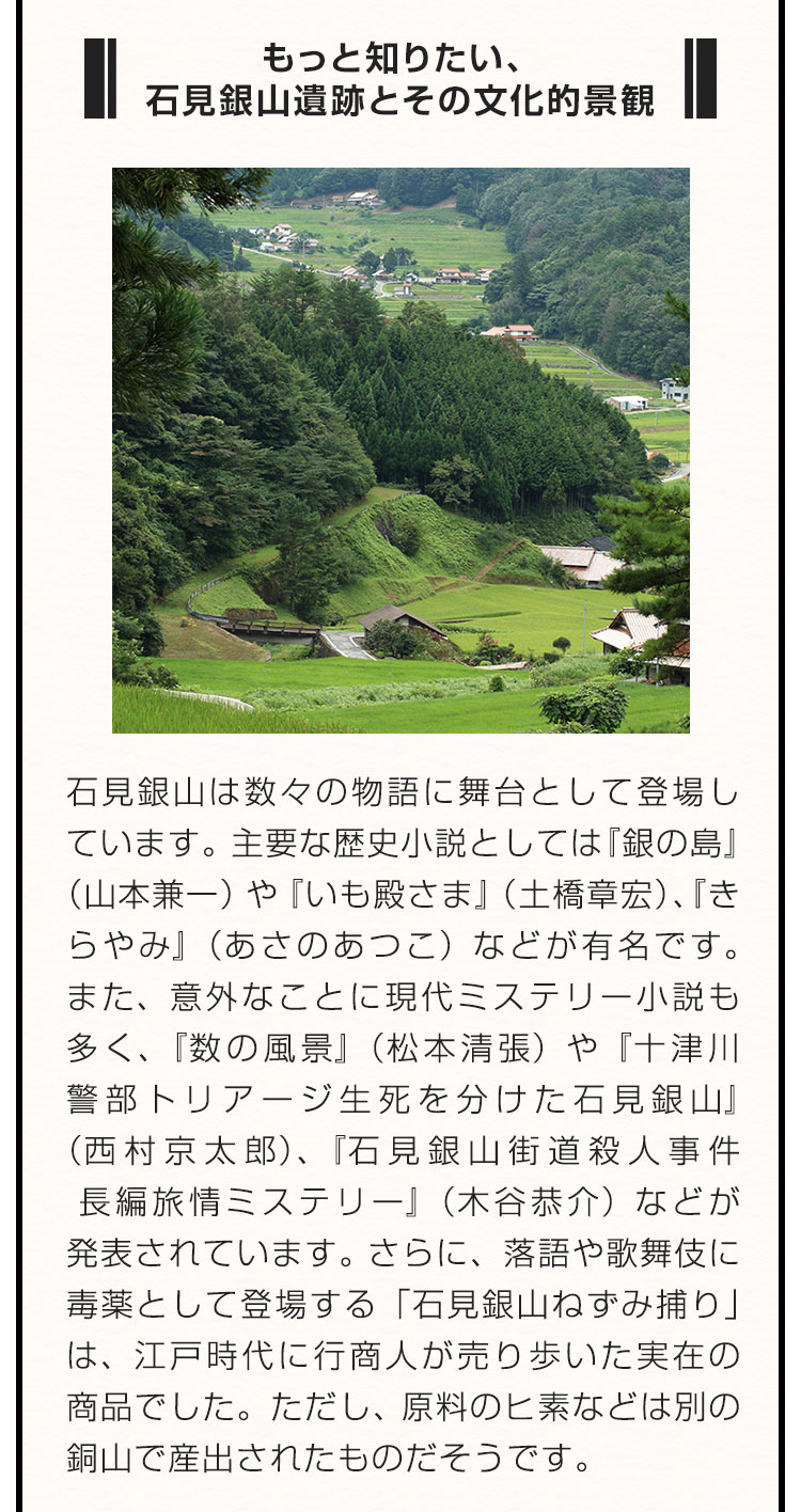 ■もっと知りたい、石見銀山遺跡とその文化的景観■石見銀山は数々の物語に舞台として登場しています。主要な歴史小説としては『銀の島』（山本兼一）や『いも殿さま』（土橋章宏）、『きらやみ』（あさのあつこ）などが有名です。また、意外なことに現代ミステリー小説も多く、『数の風景』（松本清張）や『十津川警部トリアージ生死を分けた石見銀山』（西村京太郎）、『石見銀山街道殺人事件 長編旅情ミステリー』（木谷恭介）などが発表されています。さらに、落語や歌舞伎に毒薬として登場する「石見銀山ねずみ捕り」は、江戸時代に行商人が売り歩いた実在の商品でした。ただし、原料のヒ素などは別の銅山で産出されたものだそうです。