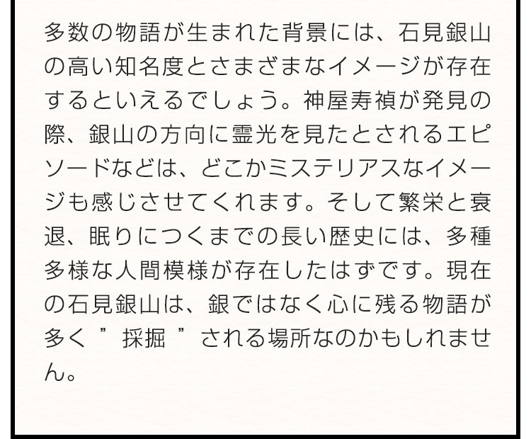 多数の物語が生まれた背景には、石見銀山の高い知名度とさまざまなイメージが存在するといえるでしょう。神屋寿禎が発見の際、銀山の方向に霊光を見たとされるエピソードなどは、どこかミステリアスなイメージも感じさせてくれます。そして繁栄と衰退、眠りにつくまでの長い歴史には、多種多様な人間模様が存在したはずです。現在の石見銀山は、銀ではなく心に残る物語が多く”採掘”される場所なのかもしれません。