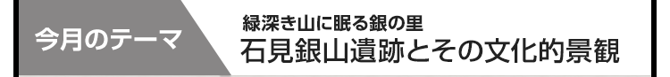 今月のテーマ：緑深き山に眠る銀の里  石見銀山遺跡とその文化的景観