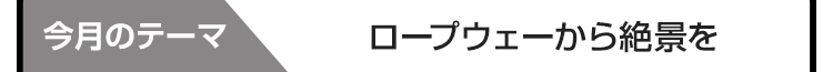 今月のテーマ：ロープウェーから絶景を