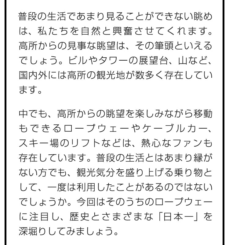 普段の生活であまり見ることができない眺めは、私たちを自然と興奮させてくれます。高所からの見事な眺望は、その筆頭といえるでしょう。ビルやタワーの展望台、山など、国内外には高所の観光地が数多く存在しています。　中でも、高所からの眺望を楽しみながら移動もできるロープウェーやケーブルカー、スキー場のリフトなどは、熱心なファンも存在しています。普段の生活とはあまり縁がない方でも、観光気分を盛り上げる乗り物として、一度は利用したことがあるのではないでしょうか。今回はそのうちのロープウェーに注目し、歴史とさまざまな「日本一」を深堀りしてみましょう。