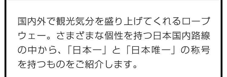 国内外で観光気分を盛り上げてくれるロープウェー。さまざまな個性を持つ日本国内路線の中から、「日本一」と「日本唯一」の称号を持つものをご紹介します。