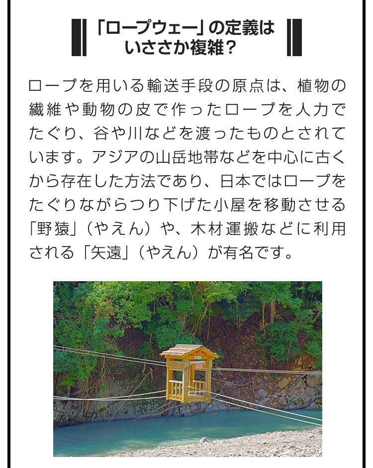 ■「ロープウェー」の定義はいささか複雑？■ロープを用いる輸送手段の原点は、植物の繊維や動物の皮で作ったロープを人力でたぐり、谷や川などを渡ったものとされています。アジアの山岳地帯などを中心に古くから存在した方法であり、日本ではロープをたぐりながらつり下げた小屋を移動させる「野猿」（やえん）や、木材運搬などに利用される「矢遠」（やえん）が有名です。
