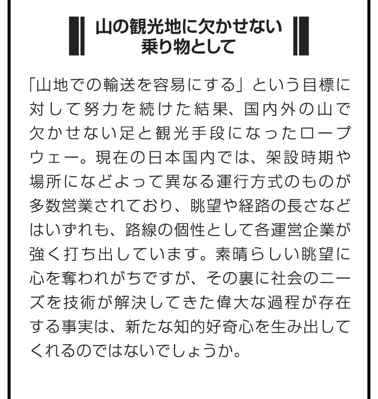 ■山の観光地に欠かせない乗り物として■「山地での輸送を容易にする」という目標に対して努力を続けた結果、国内外の山で欠かせない足と観光手段になったロープウェー。現在の日本国内では、架設時期や場所になどよって異なる運行方式のものが多数営業されており、眺望や経路の長さなどはいずれも、路線の個性として各運営企業が強く打ち出しています。素晴らしい眺望に心を奪われがちですが、その裏に社会のニーズを技術が解決してきた偉大な過程が存在する事実は、新たな知的好奇心を生み出してくれるのではないでしょうか。