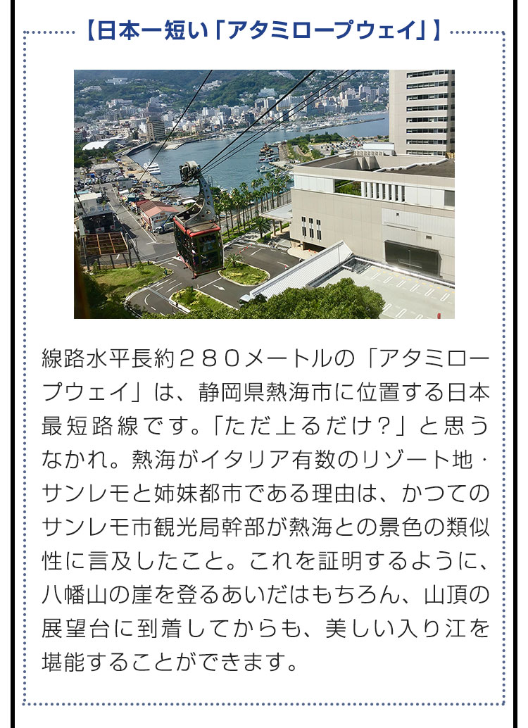 【日本一短い「アタミロープウェイ」】線路水平長約２８０メートルの「アタミロープウェイ」は、静岡県熱海市に位置する日本最短路線です。「ただ上るだけ？」と思うなかれ。熱海がイタリア有数のリゾート地・サンレモと姉妹都市である理由は、かつてのサンレモ市観光局幹部が熱海との景色の類似性に言及したこと。これを証明するように、八幡山の崖を登るあいだはもちろん、山頂の展望台に到着してからも、美しい入り江を堪能することができます。