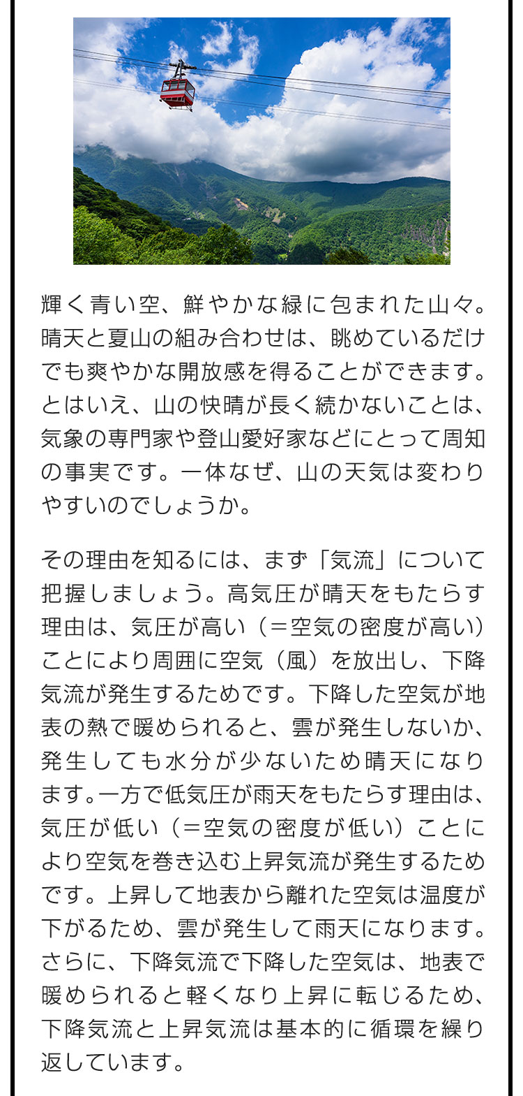 輝く青い空、鮮やかな緑に包まれた山々。晴天と夏山の組み合わせは、眺めているだけでも爽やかな開放感を得ることができます。とはいえ、山の快晴が長く続かないことは、気象の専門家や登山愛好家などにとって周知の事実です。一体なぜ、山の天気は変わりやすいのでしょうか。　その理由を知るには、まず「気流」について把握しましょう。高気圧が晴天をもたらす理由は、気圧が高い（＝空気の密度が高い）ことにより周囲に空気（風）を放出し、下降気流が発生するためです。下降した空気が地表の熱で暖められると、雲が発生しないか、発生しても水分が少ないため晴天になります。一方で低気圧が雨天をもたらす理由は、気圧が低い（＝空気の密度が低い）ことにより空気を巻き込む上昇気流が発生するためです。上昇して地表から離れた空気は温度が下がるため、雲が発生して雨天になります。さらに、下降気流で下降した空気は、地表で暖められると軽くなり上昇に転じるため、下降気流と上昇気流は基本的に循環を繰り返しています。