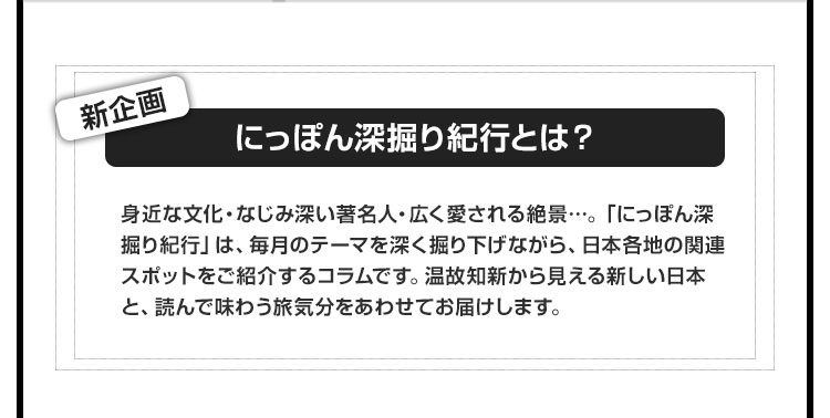 新企画【にっぽん深掘り紀行とは？】身近な文化・なじみ深い著名人・広く愛される絶景…。「にっぽん深掘り紀行」は、毎月のテーマを深く掘り下げながら、日本各地の関連スポットをご紹介するコラムです。温故知新から見える新しい日本と、読んで味わう旅気分をあわせてお届けします。