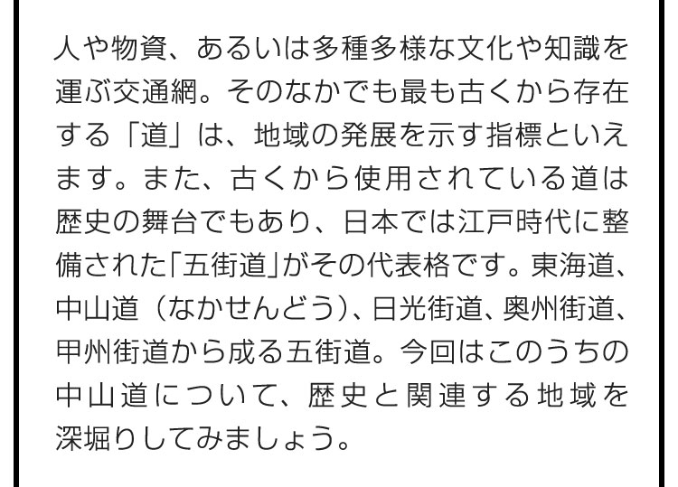 人や物資、あるいは多種多様な文化や知識を運ぶ交通網。そのなかでも最も古くから存在する「道」は、地域の発展を示す指標といえます。また、古くから使用されている道は歴史の舞台でもあり、日本では江戸時代に整備された「五街道」がその代表格です。東海道、中山道（なかせんどう）、日光街道、奥州街道、甲州街道から成る五街道。今回はこのうちの中山道について、歴史と関連する地域を深堀りしてみましょう。