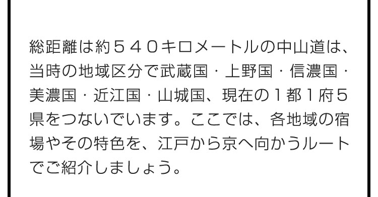 総距離は約５４０キロメートルの中山道は、当時の地域区分で武蔵国・上野国・信濃国・美濃国・近江国・山城国、現在の１都１府５県をつないでいます。ここでは、各地域の宿場やその特色を、江戸から京へ向かうルートでご紹介しましょう。