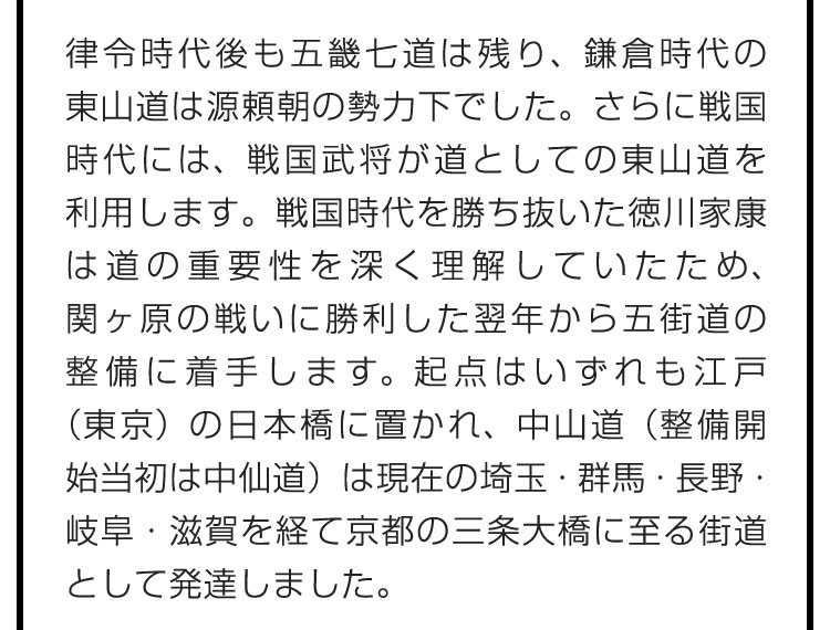 律令時代後も五畿七道は残り、鎌倉時代の東山道は源頼朝の勢力下でした。さらに戦国時代には、戦国武将が道としての東山道を利用します。戦国時代を勝ち抜いた徳川家康は道の重要性を深く理解していたため、関ヶ原の戦いに勝利した翌年から五街道の整備に着手します。起点はいずれも江戸（東京）の日本橋に置かれ、中山道（整備開始当初は中仙道）は現在の埼玉・群馬・長野・岐阜・滋賀を経て京都の三条大橋に至る街道として発達しました。