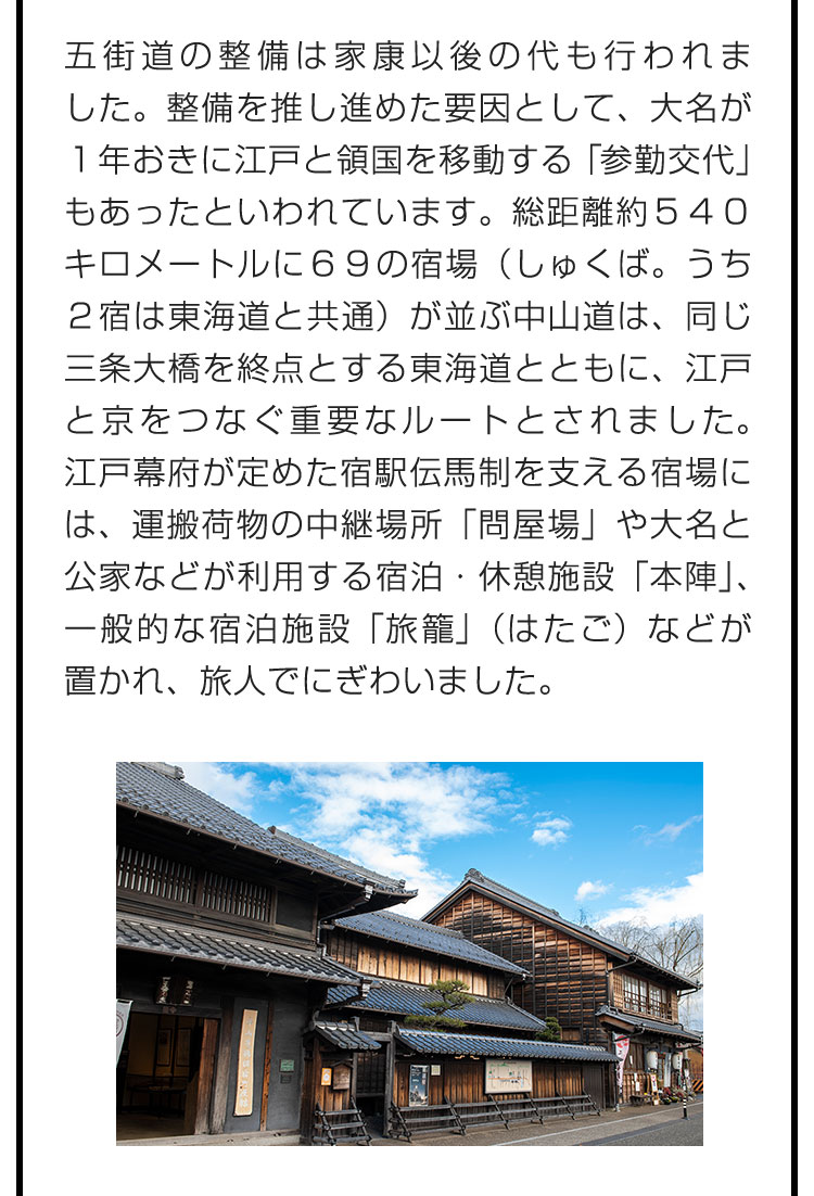 五街道の整備は家康以後の代も行われました。整備を推し進めた要因として、大名が１年おきに江戸と領国を移動する「参勤交代」もあったといわれています。総距離約５４０キロメートルに６９の宿場（しゅくば。うち２宿は東海道と共通）が並ぶ中山道は、同じ三条大橋を終点とする東海道とともに、江戸と京をつなぐ重要なルートとされました。江戸幕府が定めた宿駅伝馬制を支える宿場には、運搬荷物の中継場所「問屋場」や大名と公家などが利用する宿泊・休憩施設「本陣」、一般的な宿泊施設「旅籠」（はたご）などが置かれ、旅人でにぎわいました。