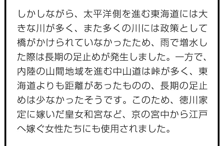 しかしながら、太平洋側を進む東海道には大きな川が多く、また多くの川には政策として橋がかけられていなかったため、雨で増水した際は長期の足止めが発生しました。一方で、内陸の山間地域を進む中山道は峠が多く、東海道よりも距離があったものの、長期の足止めは少なかったそうです。このため、徳川家定に嫁いだ皇女和宮など、京の宮中から江戸へ嫁ぐ女性たちにも使用されました。