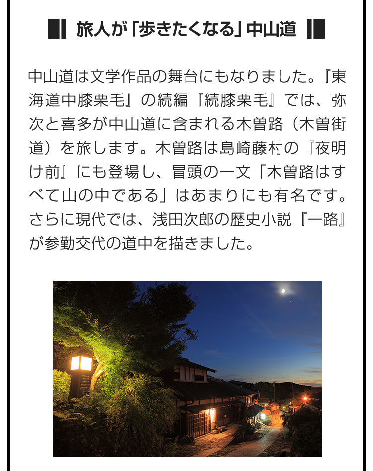 ■旅人が「歩きたくなる」中山道■中山道は文学作品の舞台にもなりました。『東海道中膝栗毛』の続編『続膝栗毛』では、弥次と喜多が中山道に含まれる木曽路（木曽街道）を旅します。木曽路は島崎藤村の『夜明け前』にも登場し、冒頭の一文「木曽路はすべて山の中である」はあまりにも有名です。さらに現代では、浅田次郎の歴史小説『一路』が参勤交代の道中を描きました。