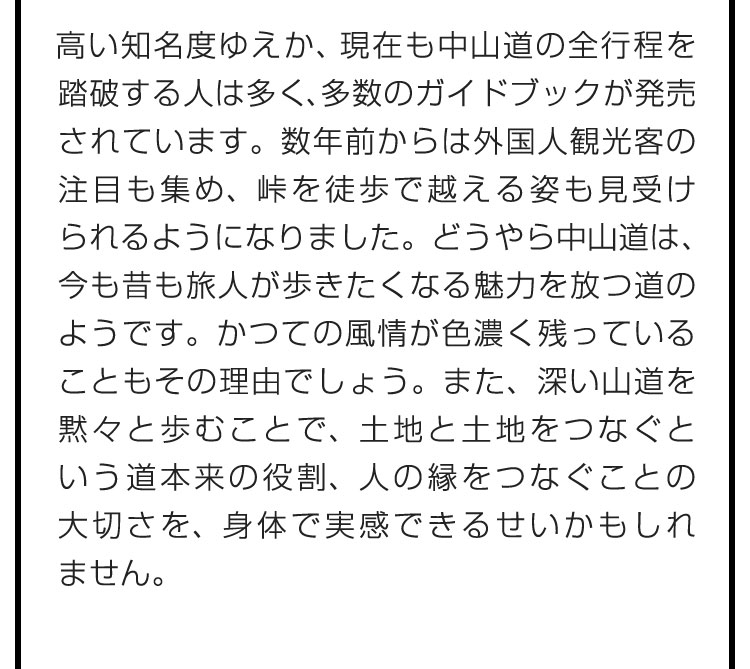 高い知名度ゆえか、現在も中山道の全行程を踏破する人は多く、多数のガイドブックが発売されています。数年前からは外国人観光客の注目も集め、峠を徒歩で越える姿も見受けられるようになりました。どうやら中山道は、今も昔も旅人が歩きたくなる魅力を放つ道のようです。かつての風情が色濃く残っていることもその理由でしょう。また、深い山道を黙々と歩むことで、土地と土地をつなぐという道本来の役割、人の縁をつなぐことの大切さを、身体で実感できるせいかもしれません。