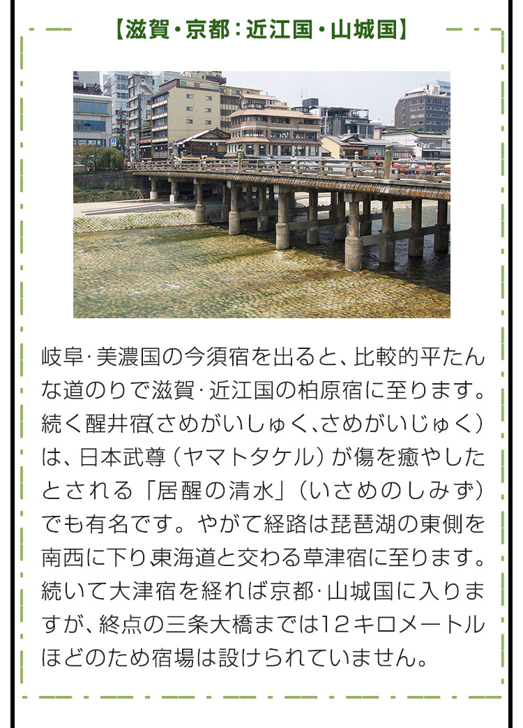 【滋賀・京都：近江国・山城国】岐阜・美濃国の今須宿を出ると、比較的平たんな道のりで滋賀・近江国の柏原宿に至ります。続く醒井宿（さめがいしゅく、さめがいじゅく）は、日本武尊（ヤマトタケル）が傷を癒やしたとされる「居醒の清水」（いさめのしみず）でも有名です。やがて経路は琵琶湖の東側を南西に下り、東海道と交わる草津宿に至ります。続いて大津宿を経れば京都・山城国に入りますが、終点の三条大橋までは１２キロメートルほどのため宿場は設けられていません。