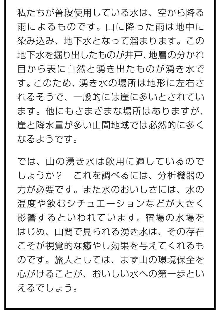 私たちが普段使用している水は、空から降る雨によるものです。山に降った雨は地中に染み込み、地下水となって溜まります。この地下水を掘り出したものが井戸、地層の分かれ目から表に自然と湧き出たものが湧き水です。このため、湧き水の場所は地形に左右されるそうで、一般的には崖に多いとされています。他にもさまざまな場所はありますが、崖と降水量が多い山間地域では必然的に多くなるようです。　では、山の湧き水は飲用に適しているのでしょうか？　これを調べるには、分析機器の力が必要です。また水のおいしさには、水の温度や飲むシチュエーションなどが大きく影響するといわれています。宿場の水場をはじめ、山間で見られる湧き水は、その存在こそが視覚的な癒やし効果を与えてくれるものです。旅人としては、まず山の環境保全を心がけることが、おいしい水への第一歩といえるでしょう。