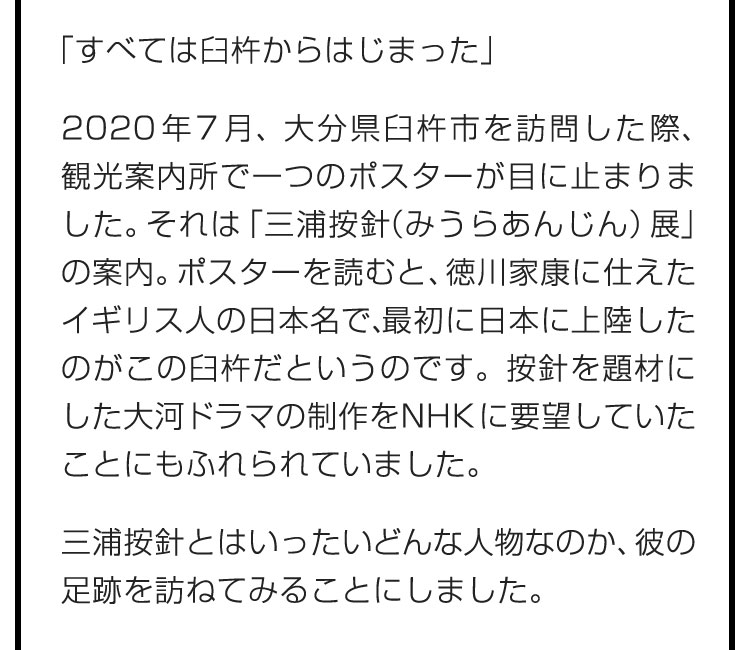 「すべては臼杵からはじまった」　2020年7月、大分県臼杵市を訪問した際、観光案内所で一つのポスターが目に止まりました。それは「三浦按針（みうらあんじん）展」の案内。ポスターを読むと、徳川家康に仕えたイギリス人の日本名で、最初に日本に上陸したのがこの臼杵だというのです。按針を題材にした大河ドラマの制作をNHKに要望していたことにもふれられていました。　三浦按針とはいったいどんな人物なのか、彼の足跡を訪ねてみることにしました。