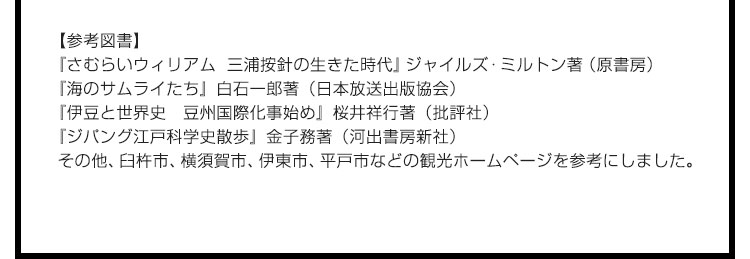 【参考図書】『さむらいウィリアム　三浦按針の生きた時代』ジャイルズ・ミルトン著（原書房）　『海のサムライたち』白石一郎著（日本放送出版協会）　『伊豆と世界史　豆州国際化事始め』桜井祥行著（批評社）　『ジパング江戸科学史散歩』金子務著（河出書房新社）　その他、臼杵市、横須賀市、伊東市、平戸市などの観光ホームページを参考にしました。