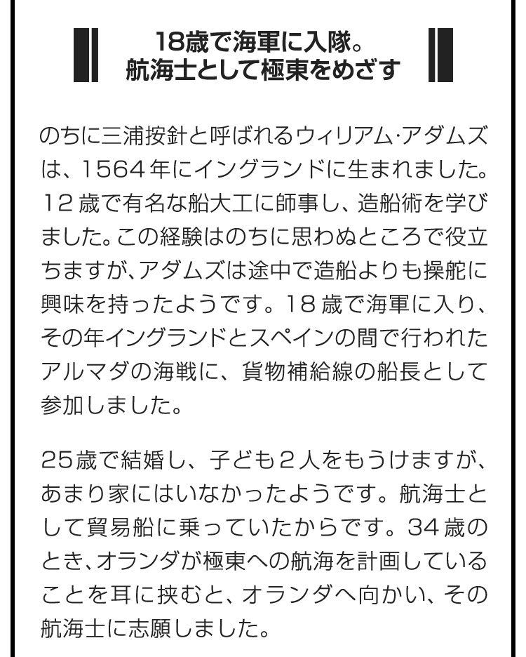 ■18歳で海軍に入隊。航海士として極東をめざす■のちに三浦按針と呼ばれるウィリアム・アダムズは、1564年にイングランドに生まれました。12歳で有名な船大工に師事し、造船術を学びました。この経験はのちに思わぬところで役立ちますが、アダムズは途中で造船よりも操舵に興味を持ったようです。18歳で海軍に入り、その年イングランドとスペインの間で行われたアルマダの海戦に、貨物補給線の船長として参加しました。　25歳で結婚し、子ども２人をもうけますが、あまり家にはいなかったようです。航海士として貿易船に乗っていたからです。34歳のとき、オランダが極東への航海を計画していることを耳に挟むと、オランダへ向かい、その航海士に志願しました。