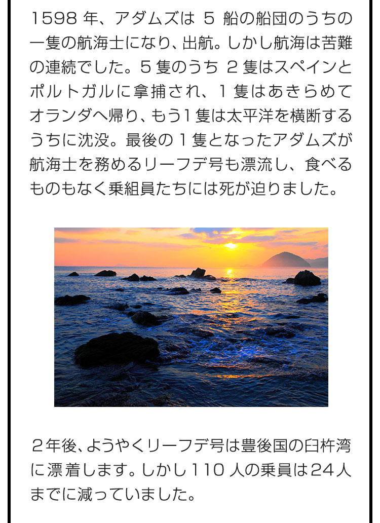 1598年、アダムズは5船の船団のうちの一隻の航海士になり、出航。しかし航海は苦難の連続でした。5隻のうち2隻はスペインとポルトガルに拿捕され、1隻はあきらめてオランダへ帰り、もう1隻は太平洋を横断するうちに沈没。最後の1隻となったアダムズが航海士を務めるリーフデ号も漂流し、食べるものもなく乗組員たちには死が迫りました。　２年後、ようやくリーフデ号は豊後国の臼杵湾に漂着します。しかし110人の乗員は24人までに減っていました。