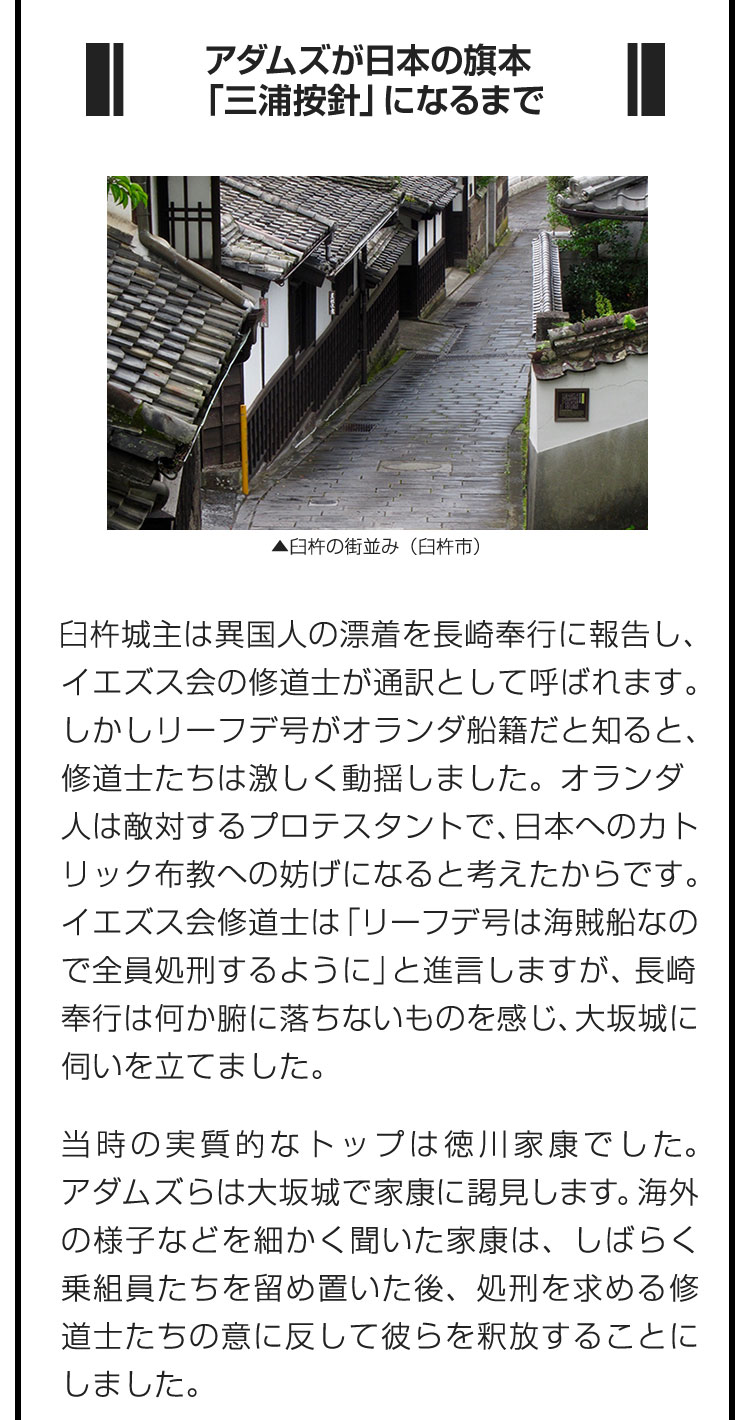 ■アダムズが日本の旗本「三浦按針」になるまで■臼杵城主は異国人の漂着を長崎奉行に報告し、イエズス会の修道士が通訳として呼ばれます。しかしリーフデ号がオランダ船籍だと知ると、修道士たちは激しく動揺しました。オランダ人は敵対するプロテスタントで、日本へのカトリック布教への妨げになると考えたからです。イエズス会修道士は「リーフデ号は海賊船なので全員処刑するように」と進言しますが、長崎奉行は何か腑に落ちないものを感じ、大坂城に伺いを立てました。　当時の実質的なトップは徳川家康でした。アダムズらは大坂城で家康に謁見します。海外の様子などを細かく聞いた家康は、しばらく乗組員たちを留め置いた後、処刑を求める修道士たちの意に反して彼らを釈放することにしました。