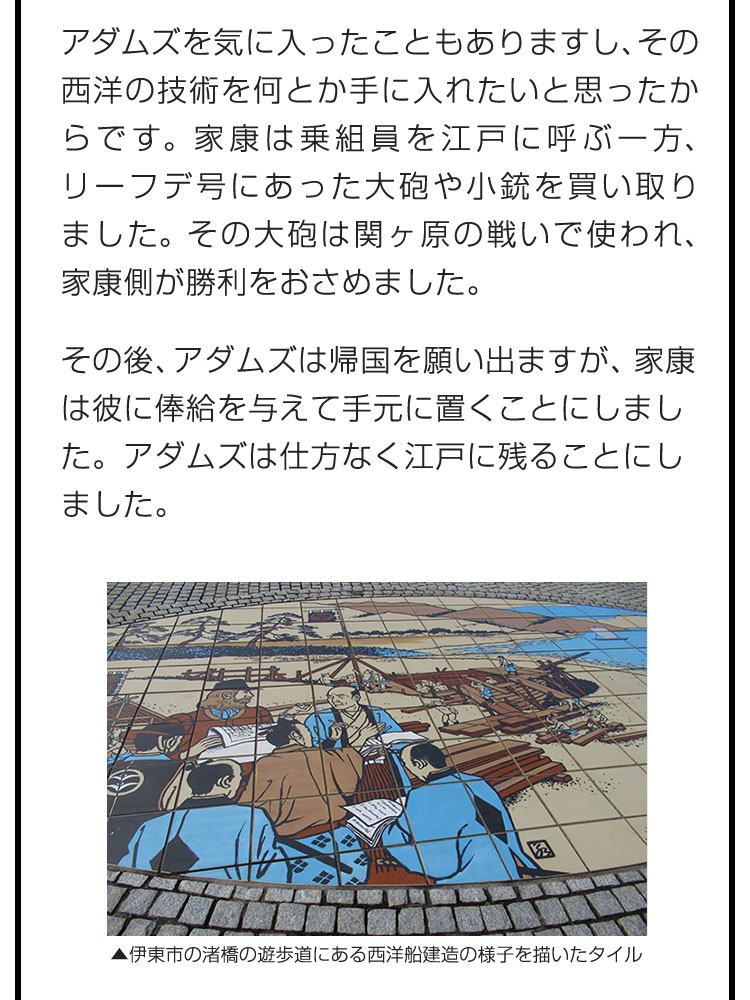 アダムズを気に入ったこともありますし、その西洋の技術を何とか手に入れたいと思ったからです。家康は乗組員を江戸に呼ぶ一方、リーフデ号にあった大砲や小銃を買い取りました。その大砲は関ヶ原の戦いで使われ、家康側が勝利をおさめました。　その後、アダムズは帰国を願い出ますが、家康は彼に俸給を与えて手元に置くことにしました。アダムズは仕方なく江戸に残ることにしました。