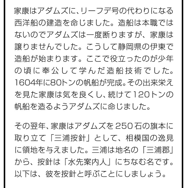 家康はアダムズに、リーフデ号の代わりになる西洋船の建造を命じました。造船は本職ではないのでアダムズは一度断りますが、家康は譲りませんでした。こうして静岡県の伊東で造船が始まります。ここで役立ったのが少年の頃に奉公して学んだ造船技術でした。1604年に80トンの帆船が完成。その出来栄えを見た家康は気を良くし、続けて120トンの帆船を造るようアダムズに命じました。　その翌年、家康はアダムズを250石の旗本に取り立て「三浦按針」として、相模国の逸見に領地を与えました。三浦は地名の「三浦郡」から、按針は「水先案内人」にちなむ名です。以下は、彼を按針と呼ぶことにしましょう。