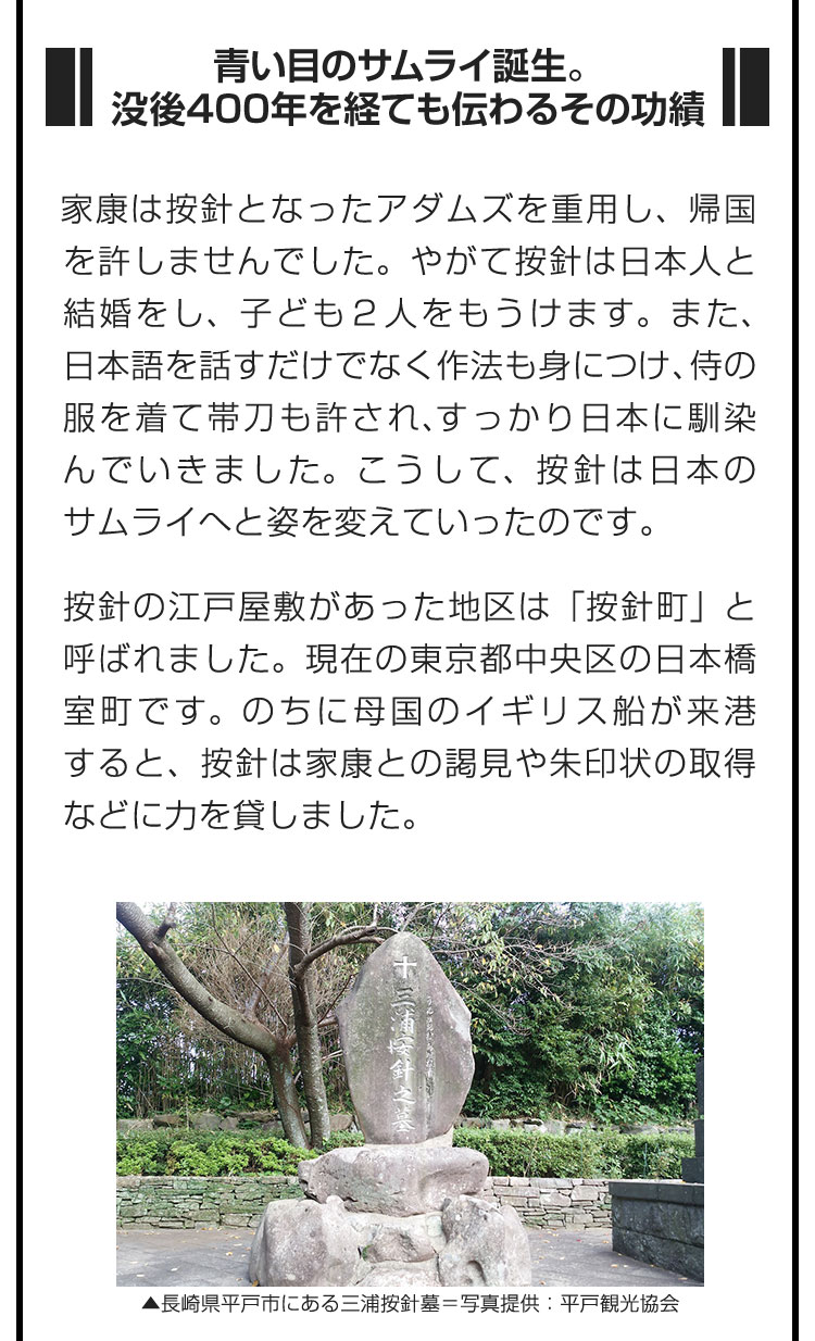 ■青い目のサムライ誕生。没後400年を経ても伝わるその功績■家康は按針となったアダムズを重用し、帰国を許しませんでした。やがて按針は日本人と結婚をし、子ども２人をもうけます。また、日本語を話すだけでなく作法も身につけ、侍の服を着て帯刀も許され、すっかり日本に馴染んでいきました。こうして、按針は日本のサムライへと姿を変えていったのです。　按針の江戸屋敷があった地区は「按針町」と呼ばれました。現在の東京都中央区の日本橋室町です。のちに母国のイギリス船が来港すると、按針は家康との謁見や朱印状の取得などに力を貸しました。