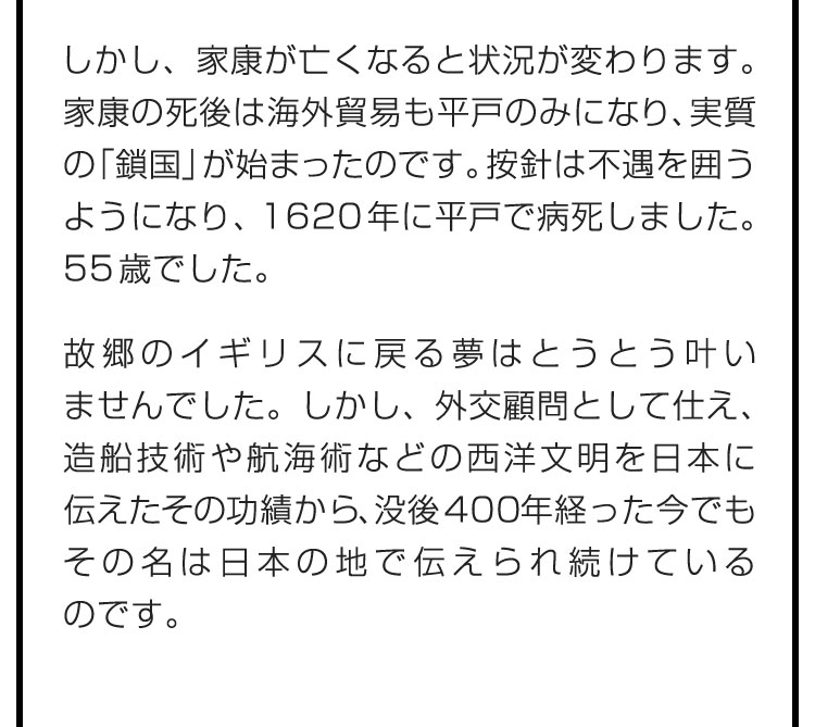 しかし、家康が亡くなると状況が変わります。家康の死後は海外貿易も平戸のみになり、実質の「鎖国」が始まったのです。按針は不遇を囲うようになり、1620年に平戸で病死しました。55歳でした。　故郷のイギリスに戻る夢はとうとう叶いませんでした。しかし、外交顧問として仕え、造船技術や航海術などの西洋文明を日本に伝えたその功績から、没後400年経った今でもその名は日本の地で伝えられ続けているのです。