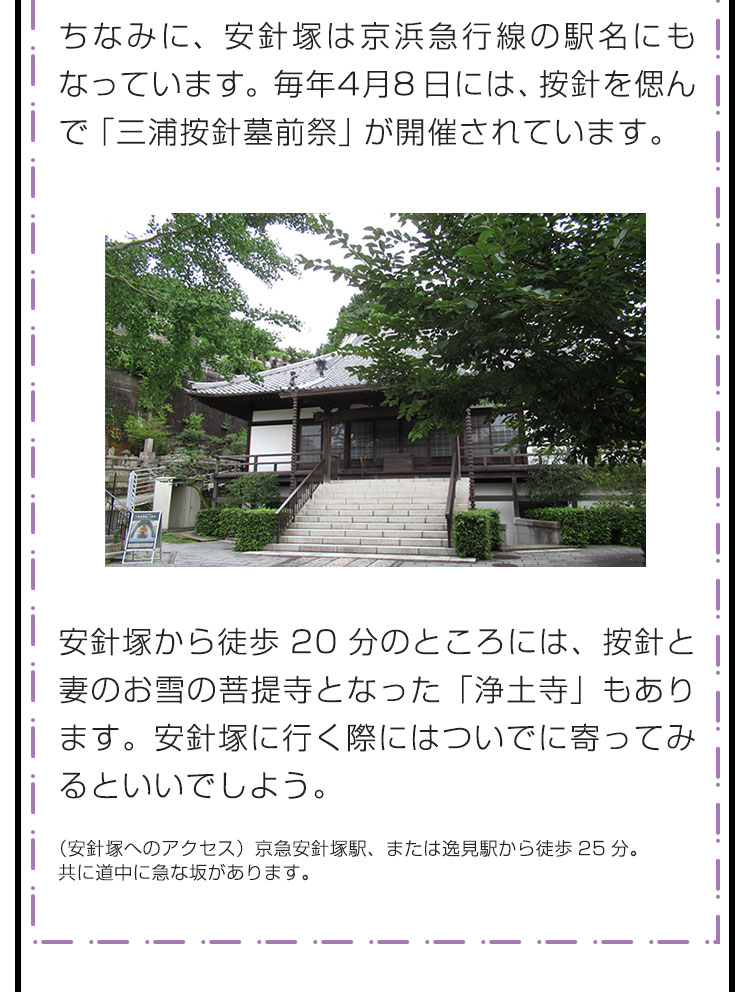 ちなみに、安針塚は京浜急行線の駅名にもなっています。毎年4月8日には、按針を偲んで「三浦按針墓前祭」が開催されています。　安針塚から徒歩20分のところには、按針と妻のお雪の菩提寺となった「浄土寺」もあります。安針塚に行く際にはついでに寄ってみるといいでしよう。　（安針塚へのアクセス）京急安針塚駅、または逸見駅から徒歩25分。共に道中に急な坂があります。（浄土寺へのアクセス）三浦按針塚から徒歩20分。京急逸見駅から徒歩5分。