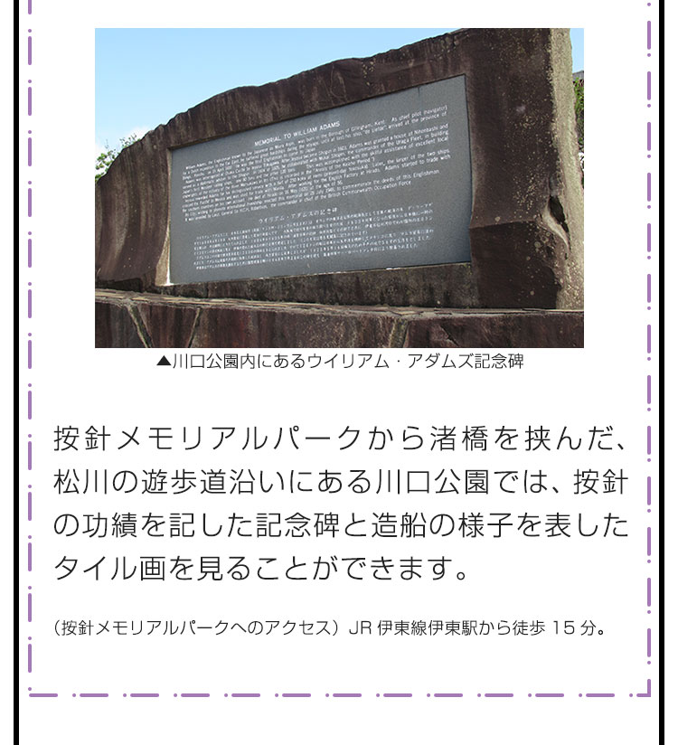按針メモリアルパークから渚橋を挟んだ、松川の遊歩道沿いにある川口公園では、按針の功績を記した記念碑と造船の様子を表したタイル画を見ることができます。　（按針メモリアルパークへのアクセス）JR伊東線伊東駅から徒歩15分。