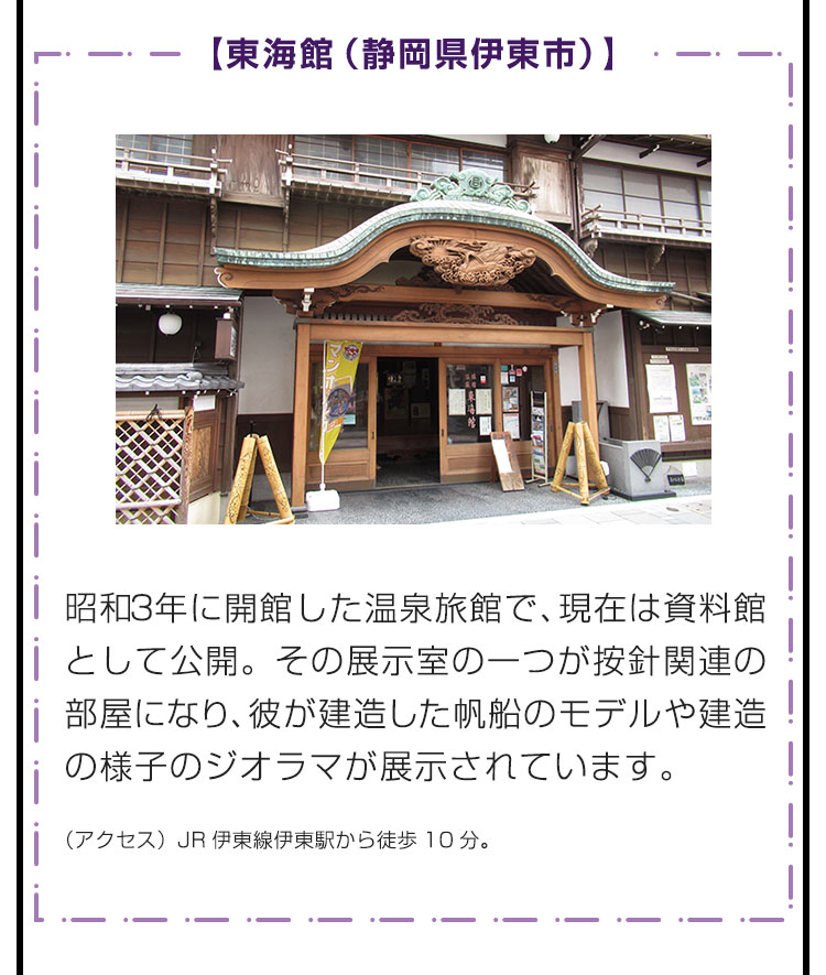 【東海館（静岡県伊東市）】昭和3年に開館した温泉旅館で、現在は資料館として公開。その展示室の一つが按針関連の部屋になり、彼が建造した帆船のモデルや建造の様子のジオラマが展示されています。　（アクセス）JR伊東線伊東駅から徒歩10分。