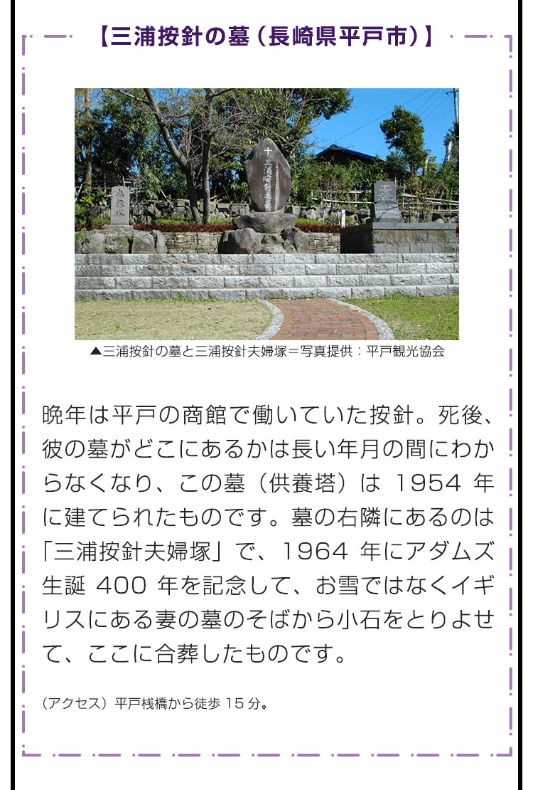 【三浦按針の墓（長崎県平戸市）】晩年は平戸の商館で働いていた按針。死後、彼の墓がどこにあるかは長い年月の間にわからなくなり、この墓（供養塔）は1954年に建てられたものです。墓の右隣にあるのは「三浦按針夫婦塚」で、1964年にアダムズ生誕400年を記念して、お雪ではなくイギリスにある妻の墓のそばから小石をとりよせて、ここに合葬したものです。　（アクセス）平戸桟橋から徒歩15分。