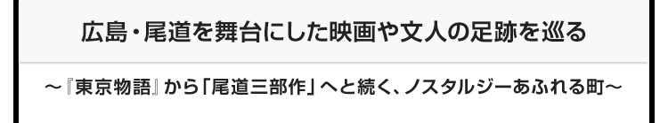 今月のテーマ：広島・尾道を舞台にした映画や文人の足跡を巡る ～『東京物語』から「尾道三部作」へと続く、ノスタルジーあふれる町～